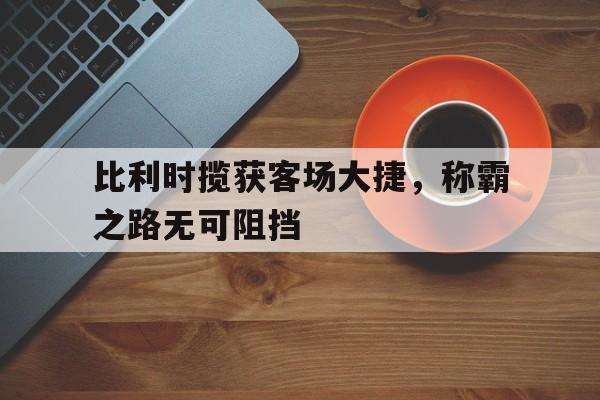 比利时揽获客场大捷，称霸之路无可阻挡的简单介绍